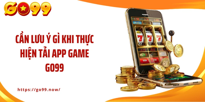 Cần lưu ý gì khi thực hiện tải app game Go99